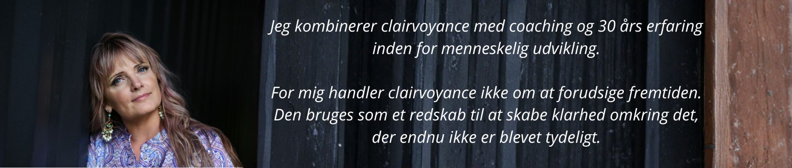 Jeg kombinerer clairvoyance med coaching og 30 års erfaring inden for menneskelig udvikling. For mig handler clairvoyance ikke om at forudsige fremtiden. Den bruges som et redskab til at skabe klarhed omkring det, der endnu ikke er blevet tydeligt.